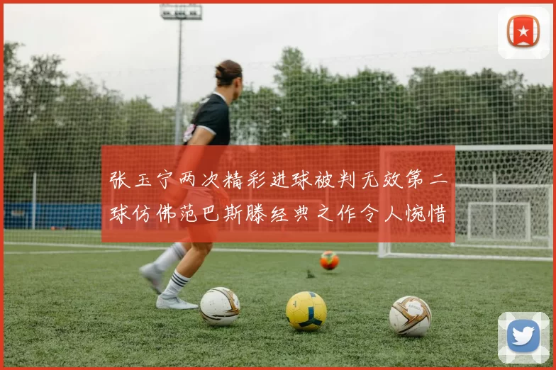 张玉宁两次精彩进球被判无效第二球仿佛范巴斯滕经典之作令人惋惜