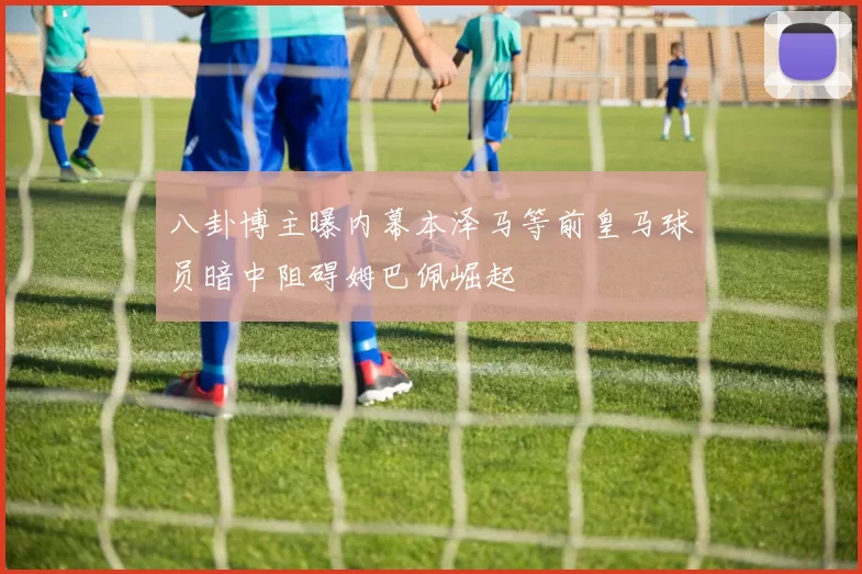 八卦博主曝内幕本泽马等前皇马球员暗中阻碍姆巴佩崛起