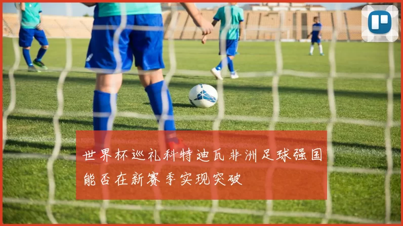 世界杯巡礼科特迪瓦非洲足球强国能否在新赛季实现突破