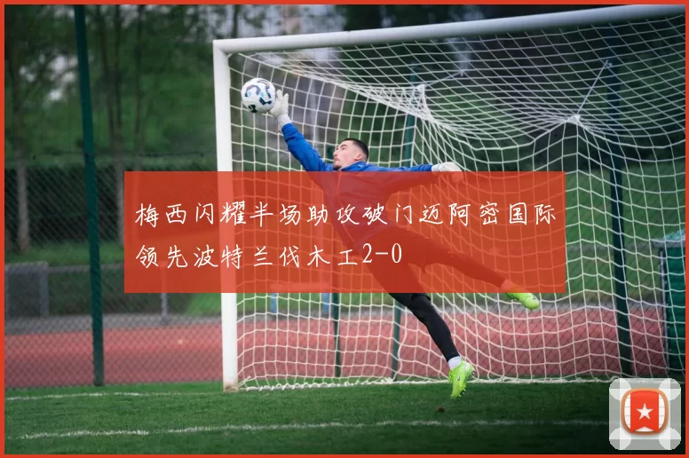 梅西闪耀半场助攻破门迈阿密国际领先波特兰伐木工2-0