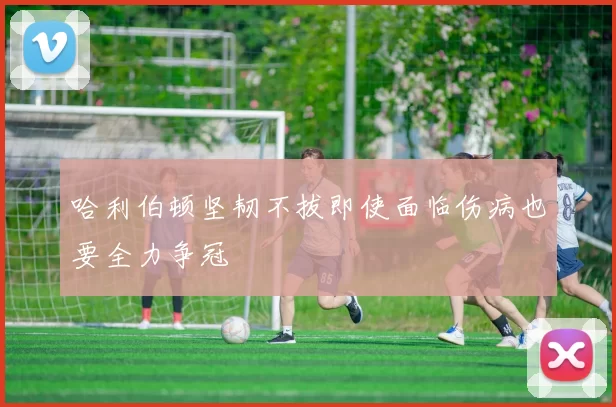 哈利伯顿坚韧不拔即使面临伤病也要全力争冠