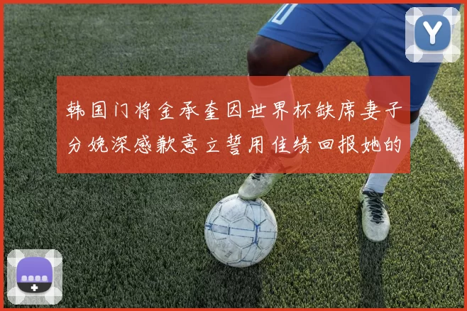 韩国门将金承奎因世界杯缺席妻子分娩深感歉意立誓用佳绩回报她的支持与爱
