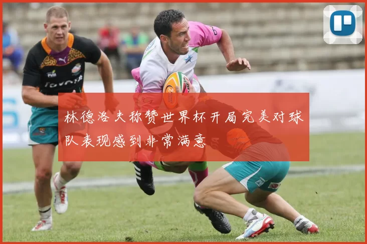 林德洛夫称赞世界杯开局完美对球队表现感到非常满意