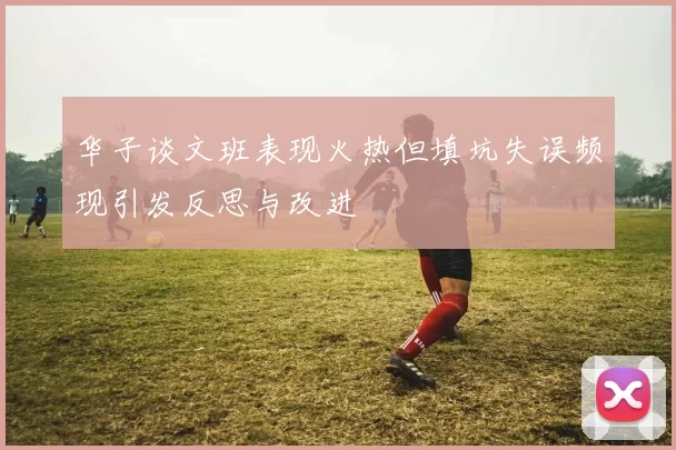 华子谈文班表现火热但填坑失误频现引发反思与改进