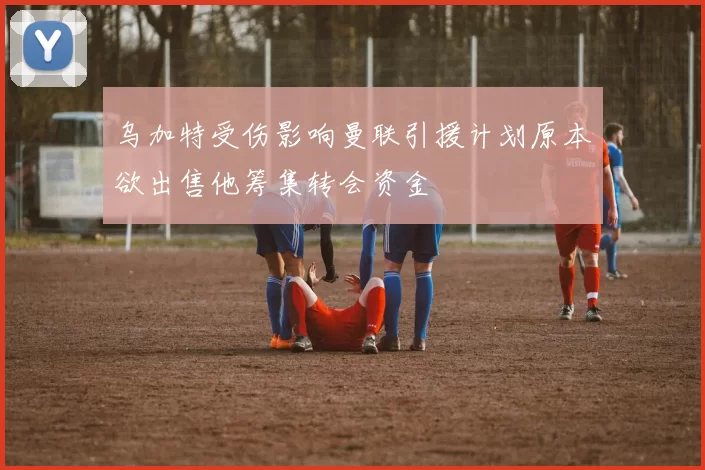 乌加特受伤影响曼联引援计划原本欲出售他筹集转会资金